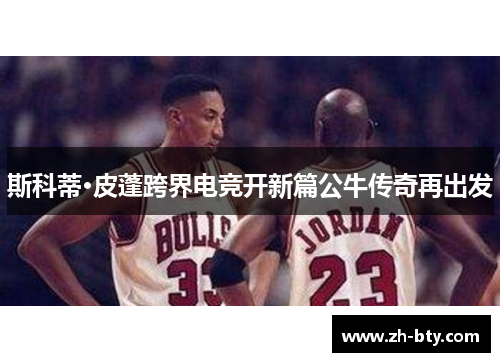 斯科蒂·皮蓬跨界电竞开新篇公牛传奇再出发 斯科蒂·皮蓬跨界电竞开新篇公牛传奇再出发